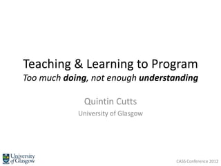 Teaching & Learning to Program
Too much doing, not enough understanding

             Quintin Cutts
            University of Glasgow




                                    CASS Conference 2012
 