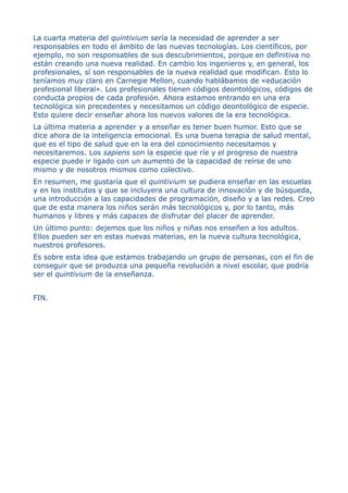La cuarta materia del quintivium sería la necesidad de aprender a ser
responsables en todo el ámbito de las nuevas tecnologías. Los científicos, por
ejemplo, no son responsables de sus descubrimientos, porque en definitiva no
están creando una nueva realidad. En cambio los ingenieros y, en general, los
profesionales, sí son responsables de la nueva realidad que modifican. Esto lo
teníamos muy claro en Carnegie Mellon, cuando hablábamos de «educación
profesional liberal». Los profesionales tienen códigos deontológicos, códigos de
conducta propios de cada profesión. Ahora estamos entrando en una era
tecnológica sin precedentes y necesitamos un código deontológico de especie.
Esto quiere decir enseñar ahora los nuevos valores de la era tecnológica.
La última materia a aprender y a enseñar es tener buen humor. Esto que se
dice ahora de la inteligencia emocional. Es una buena terapia de salud mental,
que es el tipo de salud que en la era del conocimiento necesitamos y
necesitaremos. Los sapiens son la especie que ríe y el progreso de nuestra
especie puede ir ligado con un aumento de la capacidad de reírse de uno
mismo y de nosotros mismos como colectivo.
En resumen, me gustaría que el quintivium se pudiera enseñar en las escuelas
y en los institutos y que se incluyera una cultura de innovación y de búsqueda,
una introducción a las capacidades de programación, diseño y a las redes. Creo
que de esta manera los niños serán más tecnológicos y, por lo tanto, más
humanos y libres y más capaces de disfrutar del placer de aprender.
Un último punto: dejemos que los niños y niñas nos enseñen a los adultos.
Ellos pueden ser en estas nuevas materias, en la nueva cultura tecnológica,
nuestros profesores.
Es sobre esta idea que estamos trabajando un grupo de personas, con el fin de
conseguir que se produzca una pequeña revolución a nivel escolar, que podría
ser el quintivium de la enseñanza.
FIN.
 