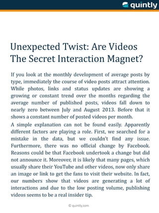 © quintly.com
Unexpected Twist: Are Videos
The Secret Interaction Magnet?
If you look at the monthly development of average posts by
type, immediately the course of video posts attract attention.
While photos, links and status updates are showing a
growing or constant trend over the months regarding the
average number of published posts, videos fall down to
nearly zero between July and August 2013. Before that it
shows a constant number of posted videos per month.
A simple explanation can not be found easily. Apparently
different factors are playing a role. First, we searched for a
mistake in the data, but we couldn’t find any issue.
Furthermore, there was no official change by Facebook.
Reasons could be that Facebook undertook a change but did
not announce it. Moreover, it is likely that many pages, which
usually share their YouTube and other videos, now only share
an image or link to get the fans to visit their website. In fact,
our numbers show that videos are generating a lot of
interactions and due to the low posting volume, publishing
videos seems to be a real insider tip.
 