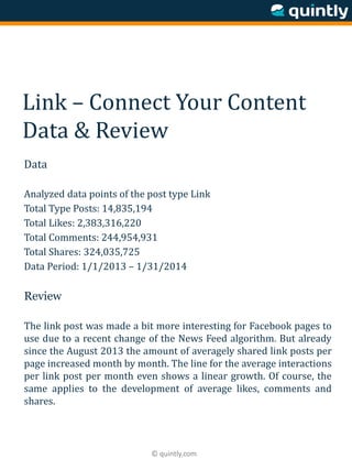 © quintly.com
Link – Connect Your Content
Data & Review
Data
Analyzed data points of the post type Link
Total Type Posts: 14,835,194
Total Likes: 2,383,316,220
Total Comments: 244,954,931
Total Shares: 324,035,725
Data Period: 1/1/2013 – 1/31/2014
Review
The link post was made a bit more interesting for Facebook pages to
use due to a recent change of the News Feed algorithm. But already
since the August 2013 the amount of averagely shared link posts per
page increased month by month. The line for the average interactions
per link post per month even shows a linear growth. Of course, the
same applies to the development of average likes, comments and
shares.
 