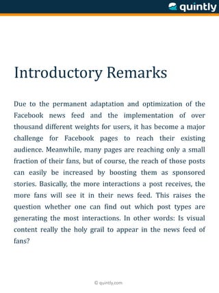 © quintly.com
Introductory Remarks
Due to the permanent adaptation and optimization of the
Facebook news feed and the implementation of over
thousand different weights for users, it has become a major
challenge for Facebook pages to reach their existing
audience. Meanwhile, many pages are reaching only a small
fraction of their fans, but of course, the reach of those posts
can easily be increased by boosting them as sponsored
stories. Basically, the more interactions a post receives, the
more fans will see it in their news feed. This raises the
question whether one can find out which post types are
generating the most interactions. In other words: Is visual
content really the holy grail to appear in the news feed of
fans?
 