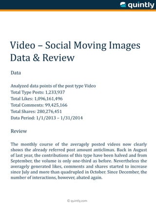 © quintly.com
Video – Social Moving Images
Data & Review
Data
Analyzed data points of the post type Video
Total Type Posts: 1,233,937
Total Likes: 1,096,161,496
Total Comments: 99,425,166
Total Shares: 280,276,451
Data Period: 1/1/2013 – 1/31/2014
Review
The monthly course of the averagely posted videos now clearly
shows the already referred post amount anticlimax. Back in August
of last year, the contributions of this type have been halved and from
September, the volume is only one-third as before. Nevertheless the
averagely generated likes, comments and shares started to increase
since July and more than quadrupled in October. Since December, the
number of interactions, however, abated again.
 