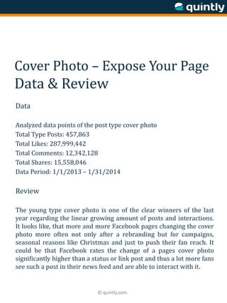 © quintly.com
Cover Photo – Expose Your Page
Data & Review
Data
Analyzed data points of the post type cover photo
Total Type Posts: 457,863
Total Likes: 287,999,442
Total Comments: 12,342,128
Total Shares: 15,558,046
Data Period: 1/1/2013 – 1/31/2014
Review
The young type cover photo is one of the clear winners of the last
year regarding the linear growing amount of posts and interactions.
It looks like, that more and more Facebook pages changing the cover
photo more often not only after a rebranding but for campaigns,
seasonal reasons like Christmas and just to push their fan reach. It
could be that Facebook rates the change of a pages cover photo
significantly higher than a status or link post and thus a lot more fans
see such a post in their news feed and are able to interact with it.
 