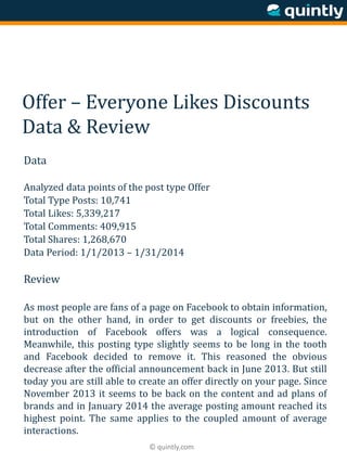 © quintly.com
Offer – Everyone Likes Discounts
Data & Review
Data
Analyzed data points of the post type Offer
Total Type Posts: 10,741
Total Likes: 5,339,217
Total Comments: 409,915
Total Shares: 1,268,670
Data Period: 1/1/2013 – 1/31/2014
Review
As most people are fans of a page on Facebook to obtain information,
but on the other hand, in order to get discounts or freebies, the
introduction of Facebook offers was a logical consequence.
Meanwhile, this posting type slightly seems to be long in the tooth
and Facebook decided to remove it. This reasoned the obvious
decrease after the official announcement back in June 2013. But still
today you are still able to create an offer directly on your page. Since
November 2013 it seems to be back on the content and ad plans of
brands and in January 2014 the average posting amount reached its
highest point. The same applies to the coupled amount of average
interactions.
 
