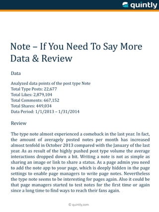 © quintly.com
Note – If You Need To Say More
Data & Review
Data
Analyzed data points of the post type Note
Total Type Posts: 22,677
Total Likes: 2,879,104
Total Comments: 667,152
Total Shares: 449,034
Data Period: 1/1/2013 – 1/31/2014
Review
The type note almost experienced a comeback in the last year. In fact,
the amount of averagely posted notes per month has increased
almost tenfold in October 2013 compared with the January of the last
year. As as result of the highly pushed post type volume the average
interactions dropped down a bit. Writing a note is not as simple as
sharing an image or link to share a status. As a page admin you need
to add the note app to your page, which is deeply hidden in the page
settings to enable page managers to write page notes. Nevertheless
the type note seems to be interesting for pages again. Also it could be
that page managers started to test notes for the first time or again
since a long time to find ways to reach their fans again.
 