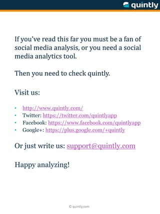 © quintly.com
If you've read this far you must be a fan of
social media analysis, or you need a social
media analytics tool.
Then you need to check quintly.
Visit us:
• http://www.quintly.com/
• Twitter: https://twitter.com/quintlyapp
• Facebook: https://www.facebook.com/quintlyapp
• Google+: https://plus.google.com/+quintly
Or just write us: support@quintly.com
Happy analyzing!
 