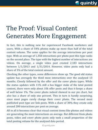 © quintly.com
The Proof: Visual Content
Generates More Engagement
In fact, this is nothing new for experienced Facebook marketers and
users. With a share of 54% photos make up more than half of the total
content volume. The same applies for the average interactions per post
type. With an average of 1,358 interactions per photo post this type ranks
on the second place. The type with the highest number of interactions are
videos. On average, a single video post created 2,183 interactions
between 1/1/2013 and 1/31/2014. However, video posts only had a
share of 3% of the total content amount.
Checking the other types, some differences show up. The good old status
update has averagely the third most interactions over the analyzed 13
months. Closely followed by the offer and the cover photo types. While
the status updates with 11% still a has bigger stake of the total posted
content, there were only about 10k offer posts and thus it keeps a share
of well below 1%. The cover photo indeed showed in our pie chart, but
also has a share of only one percent. This in turn is hardly surprising,
since most pages rarely change their cover photo. The second most
published post type are link posts. With a share of 30% they create only
around 200 interactions per post on average.
All in all it becomes clear that visual content items like photos and videos
are generating the most interactions on average. But different from photo
posts, video and cover photo posts only took a small proportion of the
total posting volume for the analyzed data period.
 
