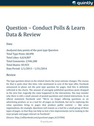 © quintly.com
Question – Conduct Polls & Learn
Data & Review
Data
Analyzed data points of the post type Question
Total Type Posts: 60,490
Total Likes: 4,624,807
Total Comments: 2,946,288
Total Shares: 83,923
Data Period: 1/1/2013 – 1/31/2014
Review
The type question shows in the related charts the most extreme changes. The reason
for that is quite clear this time. Like mentioned in case of the type offer, Facebook
announced to phase out the post type question for pages. And this is definitely
reflected in the charts. The amount of averagely published questions posts dropped
to the zero line. Logically the same happened to the interactions. You may wonder
why there is still a small amount of posted questions and related interactions. In an
official statement Facebook said: “We’re no longer offering questions as an
advertising product, or as a tool for all pages on Facebook, but we’re exploring the
value questions bring to pages that produce public content — like news
organizations, for example. Questions will remain as a tool for a small group of these
types of pages, so that they can help us test a few improvements we’re making to the
ways people and pages interact on Facebook.”
(Source: http://allfacebook.com/questions-pages_b121584)
 
