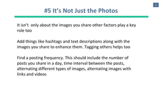 11
#5 It’s Not Just the Photos
It isn’t only about the images you share other factors play a key
role too
Add things like hashtags and text descriptions along with the
images you share to enhance them. Tagging others helps too
Find a posting frequency. This should include the number of
posts you share in a day, time interval between the posts,
alternating different types of images, alternating images with
links and videos
 