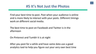12
#5 It’s Not Just the Photos
Find your best time to post. Post when your audience is online
and is more likely to interact with your posts. Different timings
work on different social media.
The best time to post on Facebook and Twitter is in the
afternoon
On Pinterest and Tumblr it is at night
After you post for a while and have some data use a good
analytics tool to help you figure out your very own best time
 