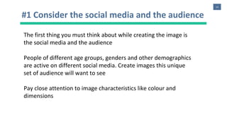 14
#1 Consider the social media and the audience
The first thing you must think about while creating the image is
the social media and the audience
People of different age groups, genders and other demographics
are active on different social media. Create images this unique
set of audience will want to see
Pay close attention to image characteristics like colour and
dimensions
 