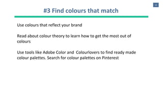 16
#3 Find colours that match
Use colours that reflect your brand
Read about colour theory to learn how to get the most out of
colours
Use tools like Adobe Color and Colourlovers to find ready made
colour palettes. Search for colour palettes on Pinterest
 
