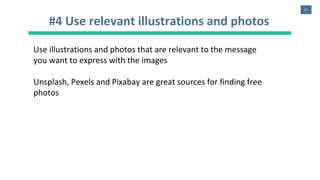 17
#4 Use relevant illustrations and photos
Use illustrations and photos that are relevant to the message
you want to express with the images
Unsplash, Pexels and Pixabay are great sources for finding free
photos
 