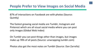 4
People Prefer to View Images on Social Media
87% of interactions on Facebook are with photos (Source:
Quintly)
The fastest growing social media are Tumblr, Instagram and
Pinterest which are all visual social media where you can post
only images (Global Web Index)
On Tumblr you can post things other than images, but images
make up 78% of all posts (Source: unwrapping.tumblr.com)
Photos also get the most notes on Tumblr (Source: Dan Zarrella)
 