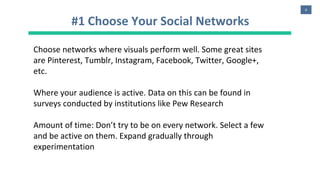 6
#1 Choose Your Social Networks
Choose networks where visuals perform well. Some great sites
are Pinterest, Tumblr, Instagram, Facebook, Twitter, Google+,
etc.
Where your audience is active. Data on this can be found in
surveys conducted by institutions like Pew Research
Amount of time: Don’t try to be on every network. Select a few
and be active on them. Expand gradually through
experimentation
 