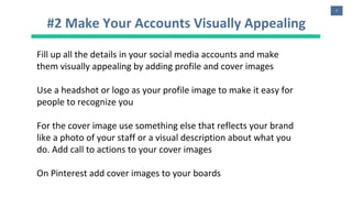 7
#2 Make Your Accounts Visually Appealing
Fill up all the details in your social media accounts and make
them visually appealing by adding profile and cover images
Use a headshot or logo as your profile image to make it easy for
people to recognize you
For the cover image use something else that reflects your brand
like a photo of your staff or a visual description about what you
do. Add call to actions to your cover images
On Pinterest add cover images to your boards
 