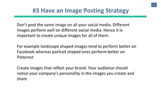 8
#3 Have an Image Posting Strategy
Don’t post the same image on all your social media. Different
images perform well on different social media. Hence it is
important to create unique images for all of them.
For example landscape shaped images tend to perform better on
Facebook whereas portrait shaped ones perform better on
Pinterest
Create images that reflect your brand. Your audience should
notice your company’s personality in the images you create and
share
 