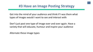 9
#3 Have an Image Posting Strategy
Get into the mind of your audience and think if I was them what
types of images would I want to see and interact with
Don’t just post one type of image over and over again. Have a
variety that will educate, humour and inspire your audience
Alternate these image types
 