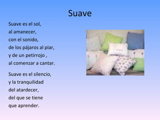 Suave Suave es el sol, al amanecer, con el sonido, de los pájaros al piar, y de un petirrojo , al comenzar a cantar. Suave es el silencio, y la tranquilidad  del atardecer, del que se tiene  que aprender. 