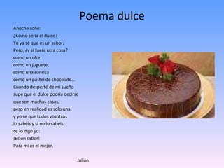 Poema dulce Anoche soñé: ¿Cómo sería el dulce? Yo ya sé que es un sabor,  Pero, ¿y si fuera otra cosa? como un olor,  como un juguete, como una sonrisa como un pastel de chocolate… Cuando desperté de mi sueño supe que el dulce podría decirse que son muchas cosas, pero en realidad es solo una, y yo se que todos vosotros  lo sabéis y si no lo sabéis os lo digo yo:  ¡Es un sabor! Para mi es el mejor. Julián 