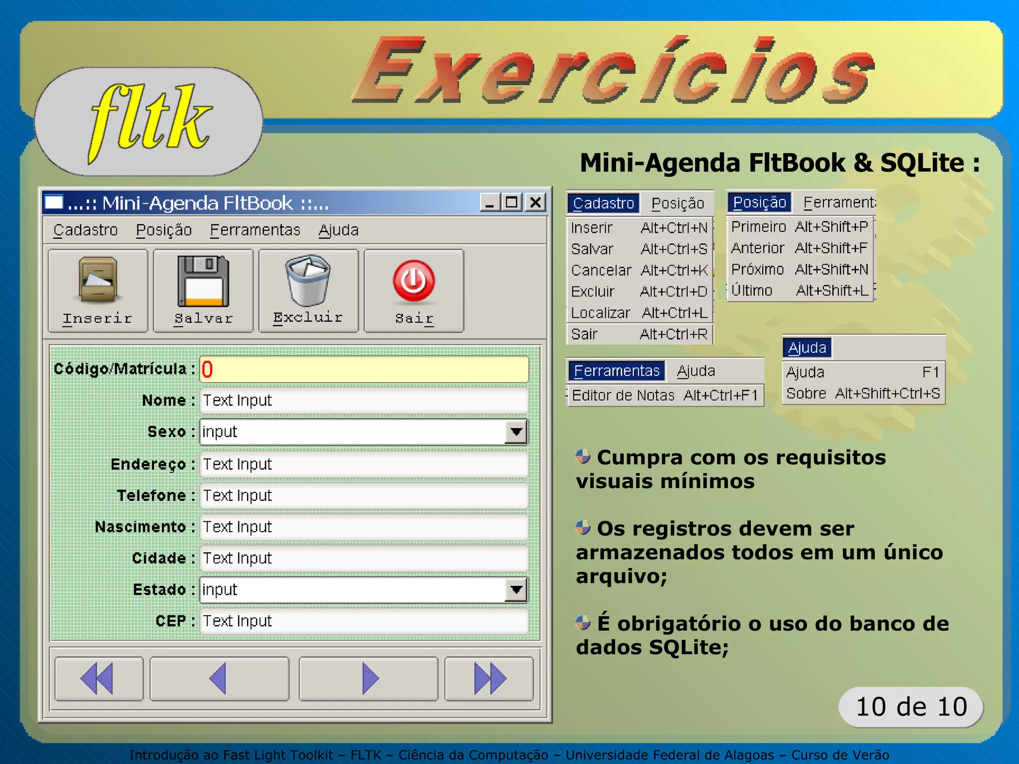 Introdução ao Fast Light Toolkit – FLTK – Ciência da Computação – Universidade Federal de Alagoas – Curso de Verão
10 de 10
Mini-Agenda FltBook & SQLite :
Cumpra com os requisitos
visuais mínimos
Os registros devem ser
armazenados todos em um único
arquivo;
É obrigatório o uso do banco de
dados SQLite;
 