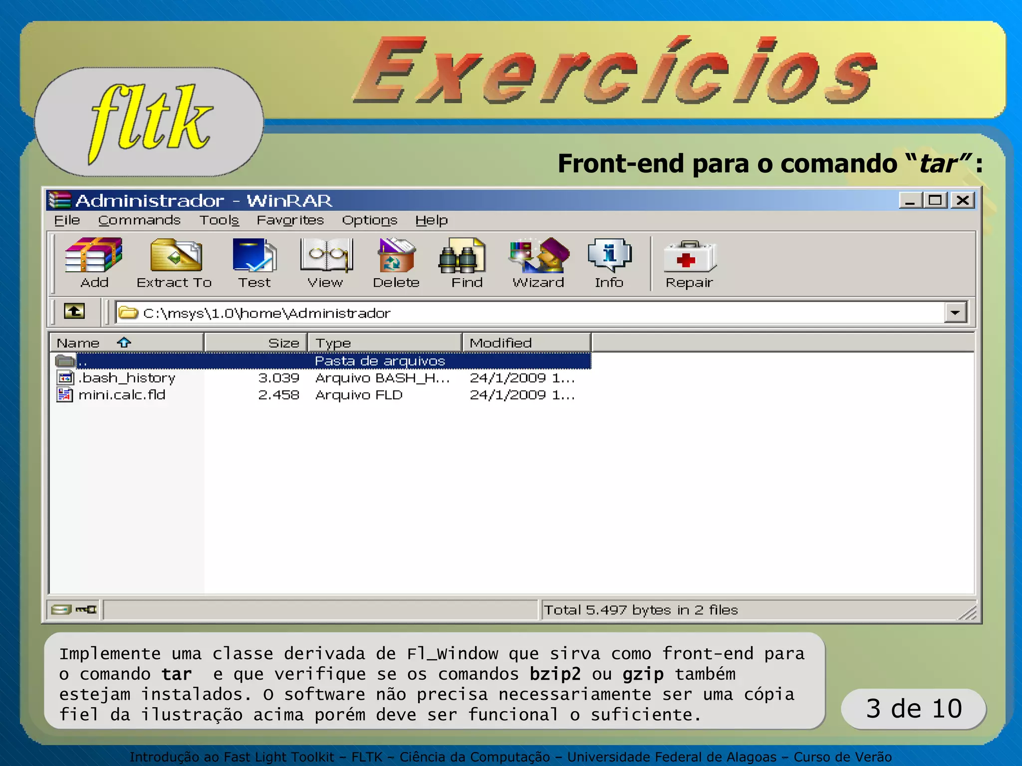 Introdução ao Fast Light Toolkit – FLTK – Ciência da Computação – Universidade Federal de Alagoas – Curso de Verão
3 de 10
Front-end para o comando “tar” :
Implemente uma classe derivada de Fl_Window que sirva como front-end para
o comando tar e que verifique se os comandos bzip2 ou gzip também
estejam instalados. O software não precisa necessariamente ser uma cópia
fiel da ilustração acima porém deve ser funcional o suficiente.
 