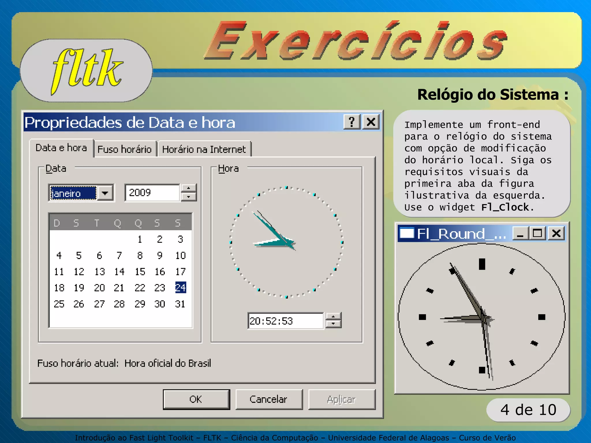 Introdução ao Fast Light Toolkit – FLTK – Ciência da Computação – Universidade Federal de Alagoas – Curso de Verão
4 de 10
Relógio do Sistema :
Implemente um front-end
para o relógio do sistema
com opção de modificação
do horário local. Siga os
requisitos visuais da
primeira aba da figura
ilustrativa da esquerda.
Use o widget Fl_Clock.
 