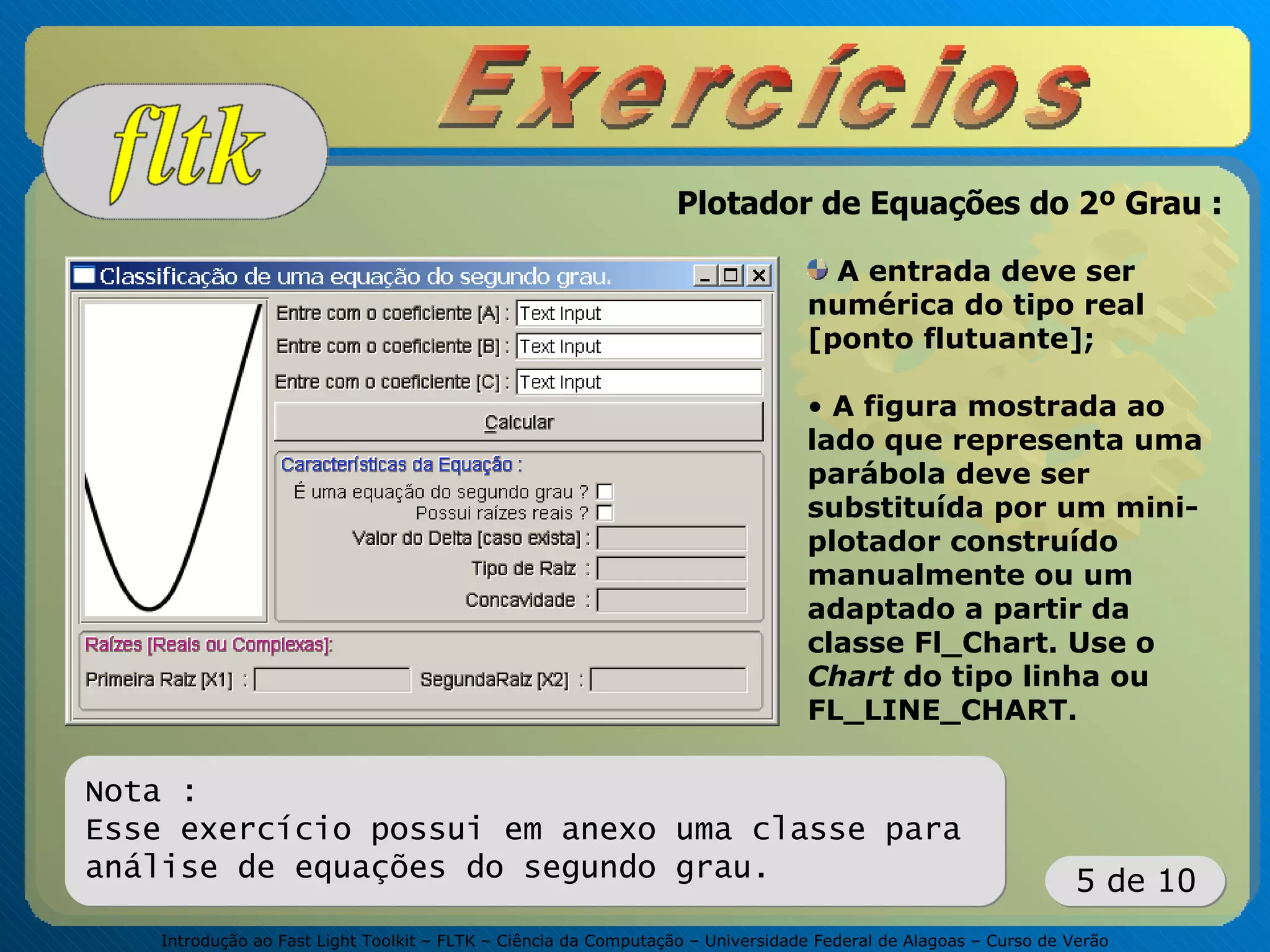 Introdução ao Fast Light Toolkit – FLTK – Ciência da Computação – Universidade Federal de Alagoas – Curso de Verão
5 de 10
A entrada deve ser
numérica do tipo real
[ponto flutuante];
• A figura mostrada ao
lado que representa uma
parábola deve ser
substituída por um mini-
plotador construído
manualmente ou um
adaptado a partir da
classe Fl_Chart. Use o
Chart do tipo linha ou
FL_LINE_CHART.
Nota :
Esse exercício possui em anexo uma classe para
análise de equações do segundo grau.
Plotador de Equações do 2º Grau :
 