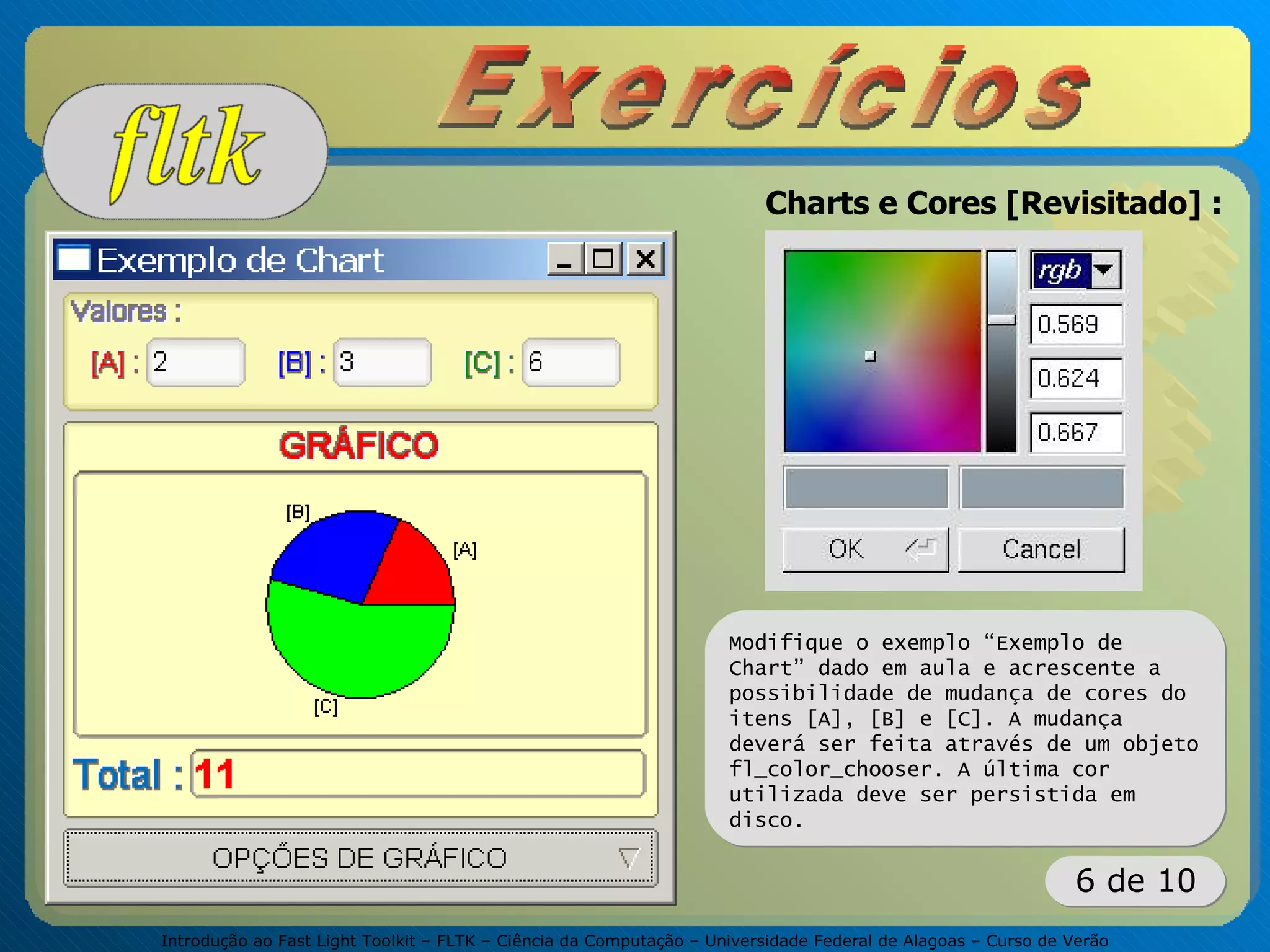 Introdução ao Fast Light Toolkit – FLTK – Ciência da Computação – Universidade Federal de Alagoas – Curso de Verão
6 de 10
Charts e Cores [Revisitado] :
Modifique o exemplo “Exemplo de
Chart” dado em aula e acrescente a
possibilidade de mudança de cores do
itens [A], [B] e [C]. A mudança
deverá ser feita através de um objeto
fl_color_chooser. A última cor
utilizada deve ser persistida em
disco.
 