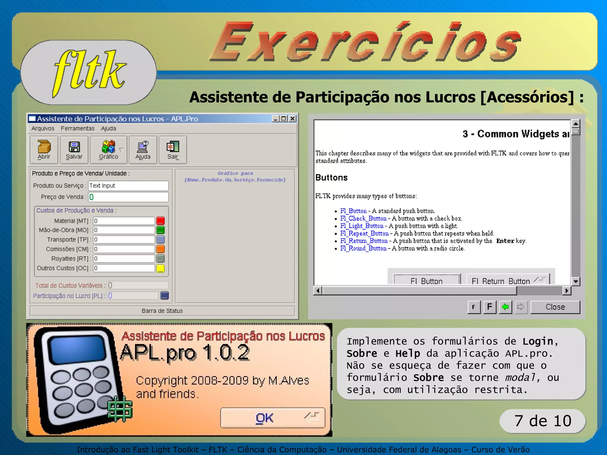 Introdução ao Fast Light Toolkit – FLTK – Ciência da Computação – Universidade Federal de Alagoas – Curso de Verão
7 de 10
Assistente de Participação nos Lucros [Acessórios] :
Implemente os formulários de Login,
Sobre e Help da aplicação APL.pro.
Não se esqueça de fazer com que o
formulário Sobre se torne modal, ou
seja, com utilização restrita.
 