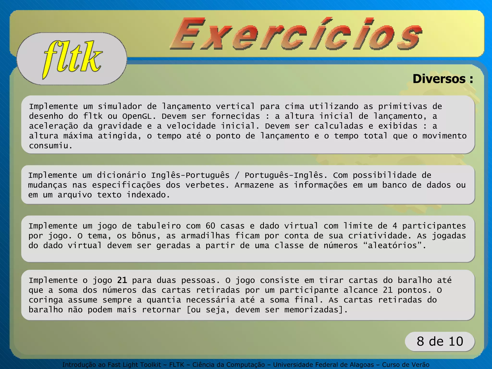 Introdução ao Fast Light Toolkit – FLTK – Ciência da Computação – Universidade Federal de Alagoas – Curso de Verão
8 de 10
Diversos :
Implemente um simulador de lançamento vertical para cima utilizando as primitivas de
desenho do fltk ou OpenGL. Devem ser fornecidas : a altura inicial de lançamento, a
aceleração da gravidade e a velocidade inicial. Devem ser calculadas e exibidas : a
altura máxima atingida, o tempo até o ponto de lançamento e o tempo total que o movimento
consumiu.
Implemente um dicionário Inglês-Português / Português-Inglês. Com possibilidade de
mudanças nas especificações dos verbetes. Armazene as informações em um banco de dados ou
em um arquivo texto indexado.
Implemente um jogo de tabuleiro com 60 casas e dado virtual com limite de 4 participantes
por jogo. O tema, os bônus, as armadilhas ficam por conta de sua criatividade. As jogadas
do dado virtual devem ser geradas a partir de uma classe de números “aleatórios”.
Implemente o jogo 21 para duas pessoas. O jogo consiste em tirar cartas do baralho até
que a soma dos números das cartas retiradas por um participante alcance 21 pontos. O
coringa assume sempre a quantia necessária até a soma final. As cartas retiradas do
baralho não podem mais retornar [ou seja, devem ser memorizadas].
 