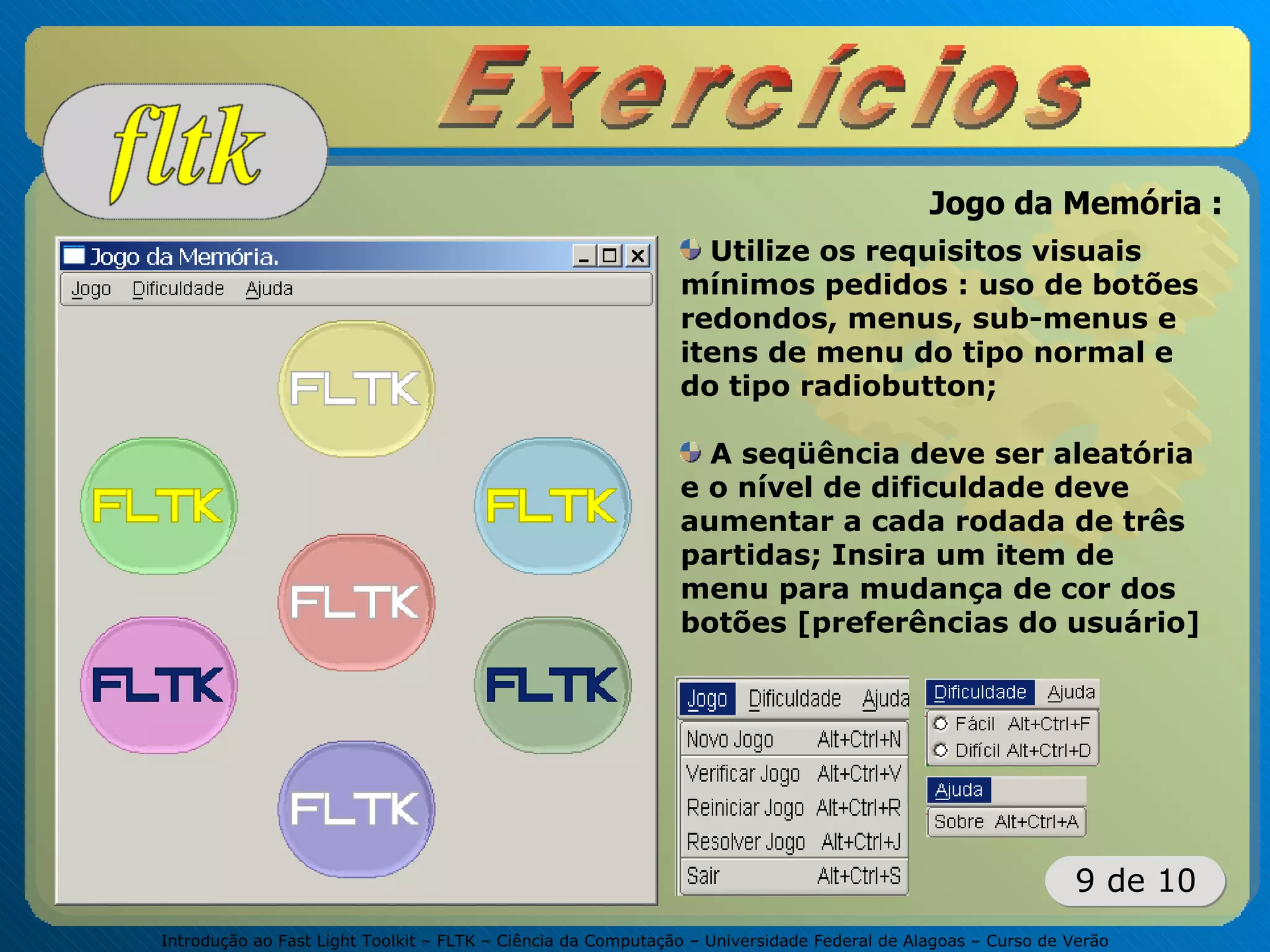 Introdução ao Fast Light Toolkit – FLTK – Ciência da Computação – Universidade Federal de Alagoas – Curso de Verão
9 de 10
Utilize os requisitos visuais
mínimos pedidos : uso de botões
redondos, menus, sub-menus e
itens de menu do tipo normal e
do tipo radiobutton;
A seqüência deve ser aleatória
e o nível de dificuldade deve
aumentar a cada rodada de três
partidas; Insira um item de
menu para mudança de cor dos
botões [preferências do usuário]
Jogo da Memória :
 
