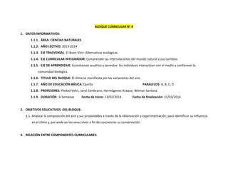 BLOQUE CURRICULAR N° 4
1. DATOS INFORMATIVOS:
1.1.1. ÁREA: CIENCIAS NATURALES
1.1.2. AÑO LECTIVO: 2013-2014
1.1.3. EJE TRASVERSAL: El Buen Vivir: Alternativas ecológicas
1.1.4. EJE CURRICULAR INTEGRADOR: Comprender las interrelaciones del mundo natural y sus cambios.
1.1.5. EJE DE APRENDIZAJE: Ecosistemas acuático y terrestre: los individuos interactúan con el medio y conforman la
comunidad biológica.
1.1.6. TITULO DEL BLOQUE: El clima se manifiesta por las variaciones del aire.
1.1.7. AÑO DE EDUCACIÓN BÁSICA: Quinto

PARALELOS: A, B, C, D

1.1.8. PROFESORES: Piedad Velin, Jarol Zambrano, Hermógenes Araque, Wilman Santana.
1.1.9. DURACIÓN : 6 Semanas

Fecha de Inicio: 13/02/2014

Fecha de finalización: 31/03/2014

2. OBJETIVOS EDUCATIVOS DEL BLOQUE:
2.1. Analizar la composición del aire y sus propiedades a través de la observación y experimentación, para identificar su influencia
en el clima y, por ende en los seres vivos a fin de concienciar su conservación.

3. RELACIÓN ENTRE COMPONENTES CURRICULARES:

 