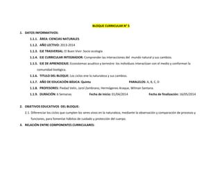 BLOQUE CURRICULAR N° 5
1. DATOS INFORMATIVOS:
1.1.1. ÁREA: CIENCIAS NATURALES
1.1.2. AÑO LECTIVO: 2013-2014
1.1.3. EJE TRASVERSAL: El Buen Vivir: Socio ecología
1.1.4. EJE CURRICULAR INTEGRADOR: Comprender las interacciones del mundo natural y sus cambios.
1.1.5. EJE DE APRENDIZAJE: Ecosistemas acuático y terrestre: los individuos interactúan con el medio y conforman la
comunidad biológica.
1.1.6. TITULO DEL BLOQUE: Los ciclos ene la naturaleza y sus cambios.
1.1.7. AÑO DE EDUCACIÓN BÁSICA: Quinto

PARALELOS: A, B, C, D

1.1.8. PROFESORES: Piedad Velin, Jarol Zambrano, Hermógenes Araque, Wilman Santana.
1.1.9. DURACIÓN: 6 Semanas

Fecha de Inicio: 01/04/2014

Fecha de finalización: 16/05/2014

2. OBJETIVOS EDUCATIVOS DEL BLOQUE:
2.1. Diferenciar los ciclos que cumplen los seres vivos en la naturaleza, mediante la observación y comparación de procesos y
funciones, para fomentar hábitos de cuidado y protección del cuerpo.
3. RELACIÓN ENTRE COMPONENTES CURRICULARES:

 