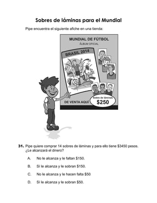 Sobres de láminas para el Mundial
Pipe encuentra el siguiente afiche en una tienda:
31.	Pipe quiere comprar 14 sobres de láminas y para ello tiene $3450 pesos.
¿Le alcanzará el dinero?
   A.	 No le alcanza y le faltan $150.
   B.	 Sí le alcanza y le sobran $150.
   C.	 No le alcanza y le hacen falta $50.
   D.	 Sí le alcanza y le sobran $50.
 