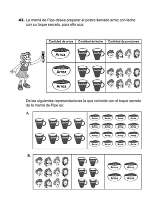 43.	La mamá de Pipe desea preparar el postre llamado arroz con leche
con su toque secreto, para ello usa:
	 De las siguientes representaciones la que coincide con el toque secreto
de la mamá de Pipe es:
Cantidad de arroz Cantidad de leche Cantidad de porciones
A.
B.
 