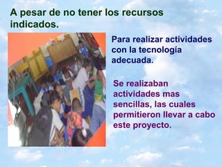 A pesar de no tener los recursos
indicados.
Para realizar actividades
con la tecnología
adecuada.
Se realizaban
actividades mas
sencillas, las cuales
permitieron llevar a cabo
este proyecto.
 