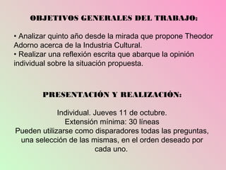 OBJETIVOS GENERALES DEL TRABAJO:

• Analizar quinto año desde la mirada que propone Theodor
Adorno acerca de la Industria Cultural.
• Realizar una reflexión escrita que abarque la opinión
individual sobre la situación propuesta.



        PRESENTACIÓN Y REALIZACIÓN:

             Individual. Jueves 11 de octubre.
               Extensión mínima: 30 líneas
Pueden utilizarse como disparadores todas las preguntas,
 una selección de las mismas, en el orden deseado por
                         cada uno.
 