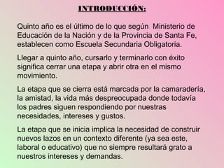 INTRODUCCIÓN:

Quinto año es el último de lo que según Ministerio de
Educación de la Nación y de la Provincia de Santa Fe,
establecen como Escuela Secundaria Obligatoria.
Llegar a quinto año, cursarlo y terminarlo con éxito
significa cerrar una etapa y abrir otra en el mismo
movimiento.
La etapa que se cierra está marcada por la camaradería,
la amistad, la vida más despreocupada donde todavía
los padres siguen respondiendo por nuestras
necesidades, intereses y gustos.
La etapa que se inicia implica la necesidad de construir
nuevos lazos en un contexto diferente (ya sea este,
laboral o educativo) que no siempre resultará grato a
nuestros intereses y demandas.
 