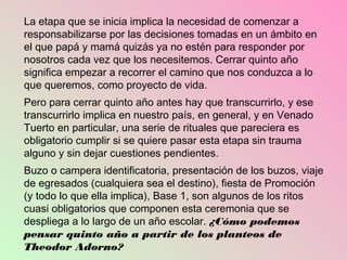 La etapa que se inicia implica la necesidad de comenzar a
responsabilizarse por las decisiones tomadas en un ámbito en
el que papá y mamá quizás ya no estén para responder por
nosotros cada vez que los necesitemos. Cerrar quinto año
significa empezar a recorrer el camino que nos conduzca a lo
que queremos, como proyecto de vida.
Pero para cerrar quinto año antes hay que transcurrirlo, y ese
transcurrirlo implica en nuestro país, en general, y en Venado
Tuerto en particular, una serie de rituales que pareciera es
obligatorio cumplir si se quiere pasar esta etapa sin trauma
alguno y sin dejar cuestiones pendientes.
Buzo o campera identificatoria, presentación de los buzos, viaje
de egresados (cualquiera sea el destino), fiesta de Promoción
(y todo lo que ella implica), Base 1, son algunos de los ritos
cuasi obligatorios que componen esta ceremonia que se
despliega a lo largo de un año escolar. ¿Cómo podemos
pensar quinto año a partir de los planteos de
Theodor Adorno?
 