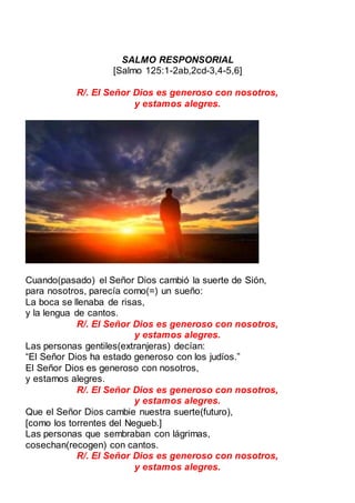 SALMO RESPONSORIAL
[Salmo 125:1-2ab,2cd-3,4-5,6]
R/. El Señor Dios es generoso con nosotros,
y estamos alegres.
Cuando(pasado) el Señor Dios cambió la suerte de Sión,
para nosotros, parecía como(=) un sueño:
La boca se llenaba de risas,
y la lengua de cantos.
R/. El Señor Dios es generoso con nosotros,
y estamos alegres.
Las personas gentiles(extranjeras) decían:
“El Señor Dios ha estado generoso con los judíos.”
El Señor Dios es generoso con nosotros,
y estamos alegres.
R/. El Señor Dios es generoso con nosotros,
y estamos alegres.
Que el Señor Dios cambie nuestra suerte(futuro),
[como los torrentes del Negueb.]
Las personas que sembraban con lágrimas,
cosechan(recogen) con cantos.
R/. El Señor Dios es generoso con nosotros,
y estamos alegres.
 