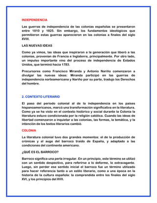 INDEPENDENCIA
Las guerras de independencia de las colonias españolas se presentaron
entre 1810 y 1825. Sin embargo, los fundamentos ideológicos que
permitieron estas guerras aparecieron en las colonias a finales del siglo
XVIII.
LAS NUEVAS IDEAS
Como ya vimos, las ideas que inspiraron a la generación que liberó a las
colonias, provenían de Francia e Inglaterra, principalmente. Por otro lado,
un impulso importante vino del proceso de independencia de Estados
Unidos, que terminó hacia 1783.
Precursores como Francisco Miranda y Antonio Nariño comenzaron a
divulgar las nuevas ideas: Miranda participó en las guerras de
independencia norteamericana y Nariño por su parte, tradujo los Derechos
del hombre.
2. CONTEXTO LITERARIO
El paso del periodo colonial al de la independencia en los países
hispanoamericanos, marcó una transformación significativa en la literatura.
Como ya se ha visto en el contexto histórico y social durante la Colonia la
literatura estuvo condicionada por la religión católica. Cuando las ideas de
libertad comenzaron a inquietar a las colonias, las formas, la temática, y la
intención de los textos literarios cambió.
COLONIA
La literatura colonial tuvo dos grandes momentos: el de la producción de
crónicas y el auge del barroco traído de España, y adaptado a las
condiciones del continente americano.
¿QUÉ ES EL BARROCO?
Barroco significa una perla irregular. En un principio, este término se utilizó
con un sentido despectivo, para referirse a lo deforme, lo extravagante.
Luego, sin perder ese sentido inicial el barroco fue un término utilizado
para hacer referencia tanto a un estilo literario, como a una época en la
historia de la cultura española: la comprendida entre los finales del siglo
XVI, y los principios del XVII.
 