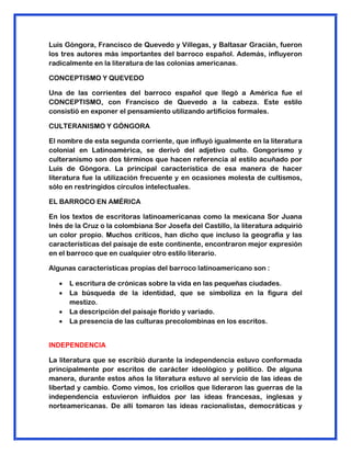 Luis Góngora, Francisco de Quevedo y Villegas, y Baltasar Gracián, fueron
los tres autores más importantes del barroco español. Además, influyeron
radicalmente en la literatura de las colonias americanas.
CONCEPTISMO Y QUEVEDO
Una de las corrientes del barroco español que llegó a América fue el
CONCEPTISMO, con Francisco de Quevedo a la cabeza. Este estilo
consistió en exponer el pensamiento utilizando artificios formales.
CULTERANISMO Y GÓNGORA
El nombre de esta segunda corriente, que influyó igualmente en la literatura
colonial en Latinoamérica, se derivó del adjetivo culto. Gongorismo y
culteranismo son dos términos que hacen referencia al estilo acuñado por
Luis de Góngora. La principal característica de esa manera de hacer
literatura fue la utilización frecuente y en ocasiones molesta de cultismos,
sólo en restringidos círculos intelectuales.
EL BARROCO EN AMÉRICA
En los textos de escritoras latinoamericanas como la mexicana Sor Juana
Inés de la Cruz o la colombiana Sor Josefa del Castillo, la literatura adquirió
un color propio. Muchos críticos, han dicho que incluso la geografía y las
características del paisaje de este continente, encontraron mejor expresión
en el barroco que en cualquier otro estilo literario.
Algunas características propias del barroco latinoamericano son :
 L escritura de crónicas sobre la vida en las pequeñas ciudades.
 La búsqueda de la identidad, que se simboliza en la figura del
mestizo.
 La descripción del paisaje florido y variado.
 La presencia de las culturas precolombinas en los escritos.
INDEPENDENCIA
La literatura que se escribió durante la independencia estuvo conformada
principalmente por escritos de carácter ideológico y político. De alguna
manera, durante estos años la literatura estuvo al servicio de las ideas de
libertad y cambio. Como vimos, los criollos que lideraron las guerras de la
independencia estuvieron influidos por las ideas francesas, inglesas y
norteamericanas. De allí tomaron las ideas racionalistas, democráticas y
 