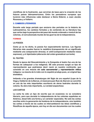 científicas de la Ilustración, que servirían de base para la creación de los
futuros países latinoamericanos. Entre los pensadores europeos que
tuvieron más influencias cabe destacar a Denis Diderot, a Juan Jacobo
Rousseau y a Voltaire.
3. CAMBIOS LITERARIOS
Durante este largo período que encierra dos periodos en la historia de
Latinoamérica, los cambios formales y de contenido de su literatura hay
que verlos bajo la perspectiva del paso del mundo ordenado e inmóvil de las
colonias, el convulsionado mundo de las guerras de la independencia.
FORMAS
LA POESÍA
Como ya se ha dicho, la poesía fue especialmente barroca. Las figuras
literarias más usuales fueron la metáfora (transposición de un significado
mediante una comparación directa); el símil (comparación mediante nexos
expresos); y el hipérbaton (alteración del orden gramatical corriente)
EL TEATRO
Desde la época del Descubrimiento y la Conquista el teatro fue una de las
formas de catequizar a los indígenas. DE este proceso surgió un tipo de
representación que podríamos decir nació en nuestro continente, que
consistió en una mezcla del auto sacramental y representación mítica
indígena. La mezcla de lo indio con lo español produjo pues, un original tipo
dramático.
Imitando a los grandes dramaturgos del Siglo de oro español (Lope de la
Vega y Calderón de la Barca), el mexicano juan Ruiz de Alarcón se convirtió
en uno de los más importantes escritores de obras teatrales durante la
colonia. Su obra más importante, La verdad sospechosa.
LAS CARTAS
La carta ha sido un tipo de escrito que en ocasiones no se considera
literario, pero que durante la independencia de los colonias españolas en
América, desarrolló una forma y un carácter especiales. No solo las cartas
escritas entre la generación de hombres de la independencia, sino también
las cartas a través de las cuales se intercambiaron las ideas científicas y
filosóficas de aquella época, aún hoy en día son documentos con los cuales
 
