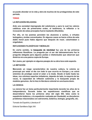 se puede ahondar en la vida y obra de muchos de los protagonistas de este
periodo.
TEMAS
LA REFLEXIÓN RELIGIOSA
Ante una sociedad impregnada del catolicismo y para la cual los valores
católicos eran de primerísimo orden, el testimonio, la reflexión o la
invocación de estos preceptos fueron bastante difundidos.
Por ello, en los poemas persisten las alusiones a santos, a virtudes
teologales y ávidas conventuales. En algunos casos se hacía crítica de esta
doble moral pues había algunos que después de rezar, calumniaban o
engañaban.
REFLEXIONES FILOSÓFICAS Y MORALES
En cierto sentido, la búsqueda de identidad fue una de las primeras
reflexiones filosóficas. La pregunta por el ser del latinoamericano fue la
pregunta obligada para algunos poetas e intelectuales que observan que
América era una pasiva copia de Europa.
Sor Juana, por ejemplo en algunos pasajes de su obra toca este aspecto.
LA IMITACIÓN
Marcando un rasgo característico de nuestra cultura, la colonia se
preocupó por estar al día con todo lo que ocurría en Europa y se volvió
sinónimo de prestigio social el estar a la moda. Desde el baile hasta las
ideas, nos volvimos expertos imitadores, dejando de lado, la mayoría de las
veces, la capacidad de reflexión autónoma y la búsqueda propia de
modelos genuinos. Así lo hizo la literatura colonial en una buena dosis.
LA CIENCIA
La ciencia fue un tema particularmente importante durante los años de la
independencia. Durante todas las expediciones científicas que se
desarrollaron hacia los primeros años del siglo XIX, tales como la
expedición botánica, o la expedición realizada por Humboldt, se discutieron
problemas relacionados con astronomía, botánica, biología, geografía, etc.
Tomado de Español y Literatura 9°
Editorial Santillana Siglo XXI
 