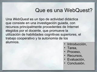 Que es una WebQuest?
Una WebQuest es un tipo de actividad didáctica
que consiste en una investigación guiada, con
recursos principalmente procedentes de Internet
elegidos por el docente, que promueve la
utilización de habilidades cognitivas superiores, el
trabajo cooperativo y la autonomía de los
alumnos.
                                        • Introducción,
                                        • Tarea,
                                        • Proceso,
                                        • Recursos,
                                        • Evaluación,
                                        • Conclusión.
 