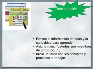 Introducción




• Provee la información de base y la
  curiosidad para aprender
• Asigna roles: “ustedes son miembros
  de un grupo...” ,
• Inicia la tarea con los concptos y
  procesos a trabajar.
 