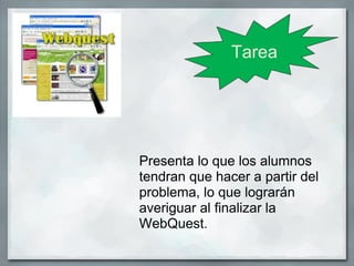 Tarea




Presenta lo que los alumnos
tendran que hacer a partir del
problema, lo que lograrán
averiguar al finalizar la
WebQuest.
 