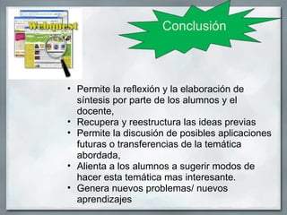 Conclusión



• Permite la reflexión y la elaboración de
  síntesis por parte de los alumnos y el
  docente,
• Recupera y reestructura las ideas previas
• Permite la discusión de posibles aplicaciones
  futuras o transferencias de la temática
  abordada,
• Alienta a los alumnos a sugerir modos de
  hacer esta temática mas interesante.
• Genera nuevos problemas/ nuevos
  aprendizajes
 