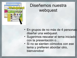 Diseñemos nuestra
        webquest



• En grupos de no más de 4 personas
  diseñar una webquest.
• Sugerimos rescatar el tema iniciado
  con la presentación o…
• Si no se sienten cómodos con ese
  tema y prefieren abordar otro,
  bienvenidos!
 